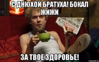 с днюхой братуха! бокал жижи за твое здоровье!