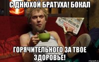 с днюхой братуха! бокал горячительного за твое здоровье!