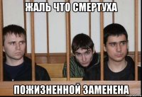 жаль что смертуха пожизненной заменена