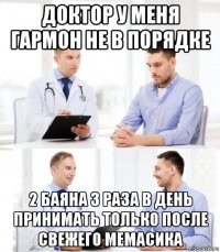 доктор у меня гармон не в порядке 2 баяна 3 раза в день принимать только после свежего мемасика