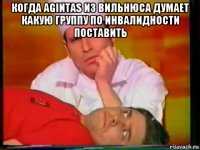 когда agintas из вильнюса думает какую группу по инвалидности поставить 