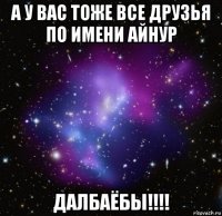 а у вас тоже все друзья по имени айнур далбаёбы!!!!