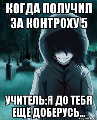 когда получил за контроху 5 учитель:я до тебя ещё доберусь...