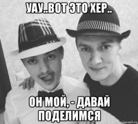 уау..вот это хер.. он мой, - давай поделимся