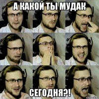 а какой ты мудак сегодня?!