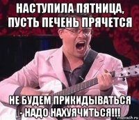 наступила пятница, пусть печень прячется не будем прикидываться - надо нахуячиться!!!
