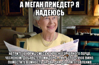 а меган приедет? я надеюсь натрите 10 куриц смесью красного, черного перца, чесноком, добавьте помидоры, лук, белое сухое вино. поместите в ёмкость за два дня до приготовления