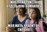 мне пожалуйста отдельную комнатку моя мать храпит оч сильно