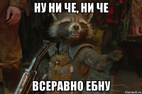 ну ни че, ни че всеравно ебну