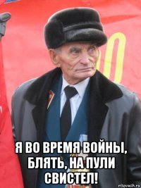  я во время войны, блять, на пули свистел!