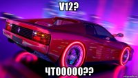 v12? чтооооо??