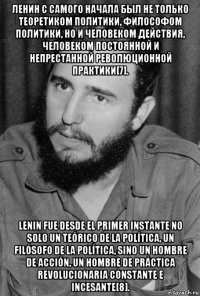 ленин с самого начала был не только теоретиком политики, философом политики, но и человеком действия, человеком постоянной и непрестанной революционной практики[7]. lenin fue desde el primer instante no solo un teórico de la política, un filósofo de la política, sino un hombre de acción, un hombre de práctica revolucionaria constante e incesante[8].