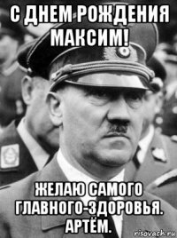 с днем рождения максим! желаю самого главного-здоровья. артём.
