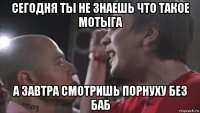 сегодня ты не знаешь что такое мотыга а завтра смотришь порнуху без баб