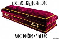 твориии доброоо на всеей землеее