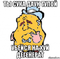 ты сука даун тупой убейся на хуй дегенерат