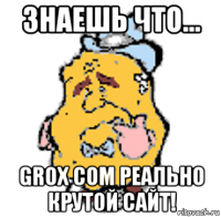 знаешь что... grox com реально крутой сайт!