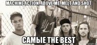 machine action, above me, melt and shot самые the best