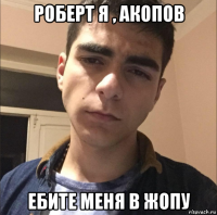 роберт я , акопов ебите меня в жопу