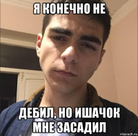 я конечно не дебил, но ишачок мне засадил