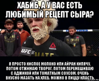 хабиб, а у вас есть любимый рецепт сыра? я просто кислое молоко или айран кипячу, потом отжимаю творог, потом перемешиваю с аджикой или томатным соусом. очень вкусно мазать на хлеб. можно в пиццу класть