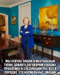  мы сейчас зашли в ментальный тупик. давайте поговорим о ваших проблемах в следующий раз. всё в порядке. это нормальные эмоции