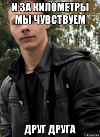 и за километры мы чувствуем друг друга