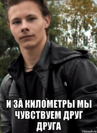  и за километры мы чувствуем друг друга