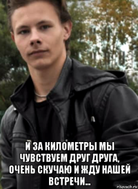  и за километры мы чувствуем друг друга, очень скучаю и жду нашей встречи...