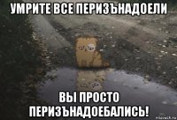 умрите все перизънадоели вы просто перизънадоебались!