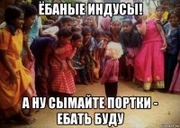 ёбаные индусы! а ну сымайте портки - ебать буду