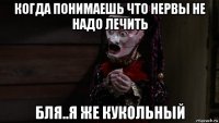 когда понимаешь что нервы не надо лечить бля..я же кукольный