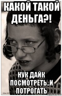 какой такой деньга?! нук дайк посмотреть..и потрогать