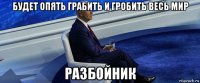 будет опять грабить и гробить весь мир разбойник