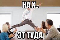 на х.. эт туда