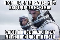 игоряша, время здесь идёт быстрее чем на земле здесь я и подожду, когда милфа пригласит в гости