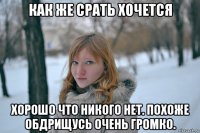 как же срать хочется хорошо что никого нет. похоже обдрищусь очень громко.