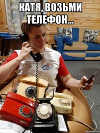 катя, возьми телефон... 