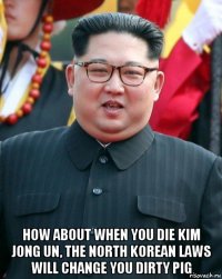  how about when you die kim jong un, the north korean laws will change you dirty pig