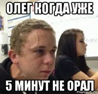 олег когда уже 5 минут не орал