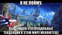 я не пойму, вы думали что глобальные тенденции в этом мире меняются?