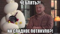 че блять?! на сладкое потянуло?!