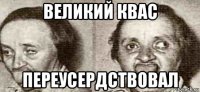 великий квас переусердствовал