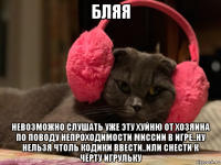бляя невозможно слушать уже эту хуйню от хозяина по поводу непроходимости миссии в игре..ну нельзя чтоль кодики ввести..или снести к чёрту игрульку