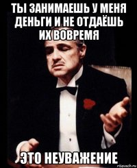 ты занимаешь у меня деньги и не отдаёшь их вовремя это неуважение