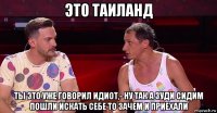 это таиланд ты это уже говорил идиот,- ну так а зуди сидим пошли искать себе то зачем и приехали