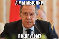 а мы мыслим по-другому