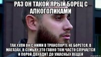 раз он такой ярый борец с алкоголиками так хули он с ними в транспорте не борется, в магазах..в семьях это гавно тож часто случается и порой доходит до ужасных вещей