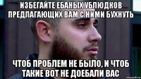 избегайте ебаных ублюдков предлагающих вам с ними бухнуть чтоб проблем не было, и чтоб такие вот не доебали вас