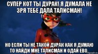 супер кот ты дурак! я думала не зря тебе дала талисман! но если ты не такой дурак как я думаю то найди мне талисман и одай ево.